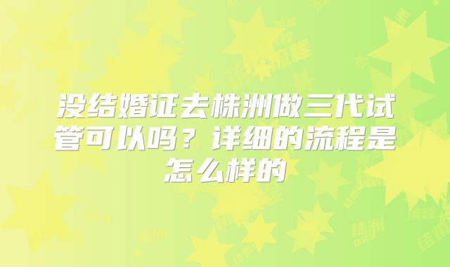 没结婚证去株洲做三代试管可以吗？详细的流程是怎么样的