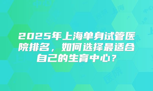 2025年上海单身试管医院排名，如何选择最适合自己的生育中心？