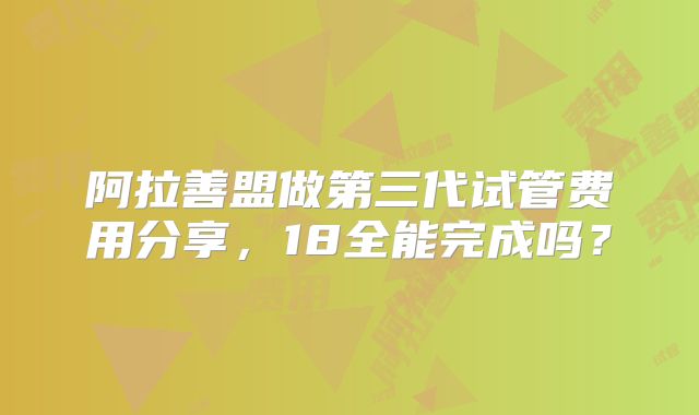 阿拉善盟做第三代试管费用分享，18全能完成吗？