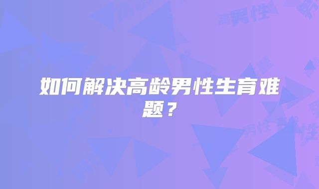 如何解决高龄男性生育难题?