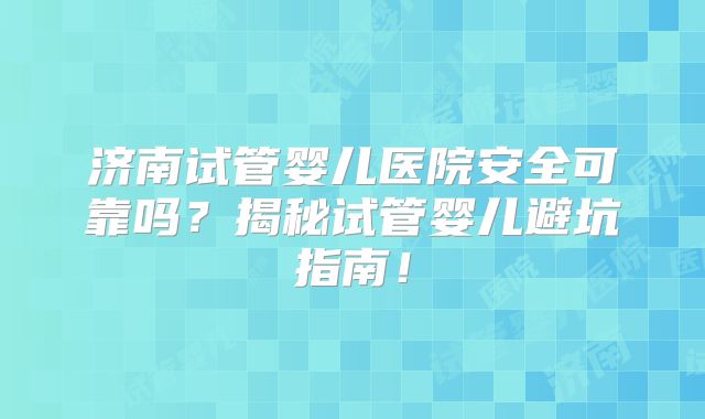 济南试管婴儿医院安全可靠吗？揭秘试管婴儿避坑指南！