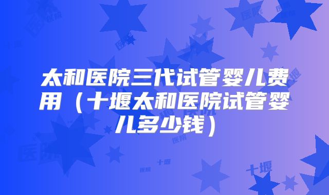 太和医院三代试管婴儿费用（十堰太和医院试管婴儿多少钱）