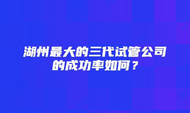 湖州最大的三代试管公司的成功率如何？