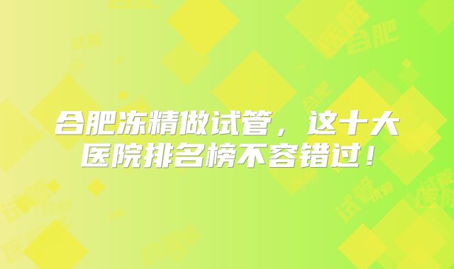 合肥冻精做试管,这十大医院排名榜不容错过!