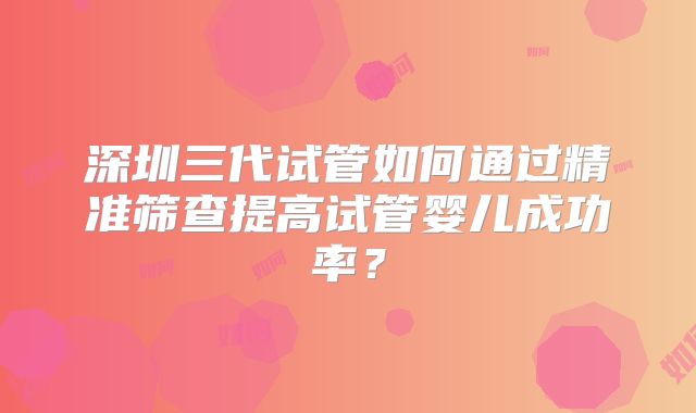 深圳三代试管如何通过精准筛查提高试管婴儿成功率？