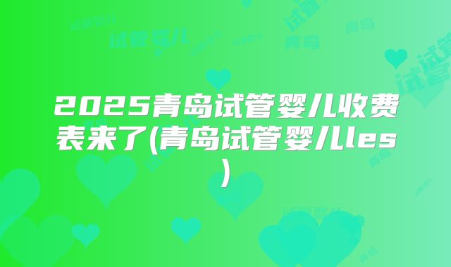 2025青岛试管婴儿收费表来了(青岛试管婴儿les)