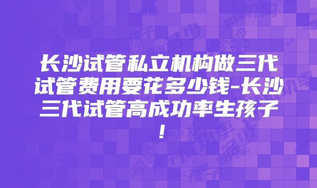 长沙试管私立机构做三代试管费用要花多少钱-长沙三代试管高成功率生孩子！