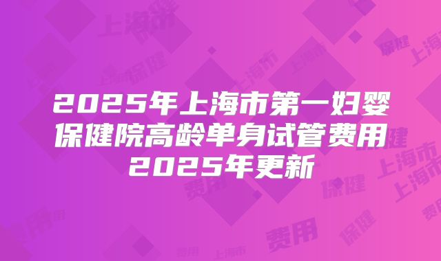 2025年上海市第一妇婴保健院高龄单身试管费用2025年更新