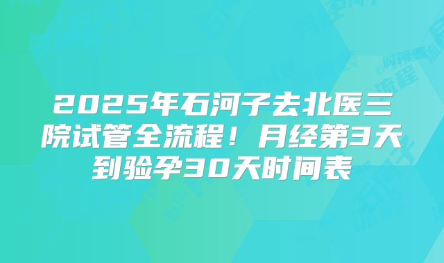 2025年石河子去北医三院试管全流程！月经第3天到验孕30天时间表