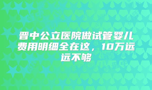 晋中公立医院做试管婴儿费用明细全在这，10万远远不够