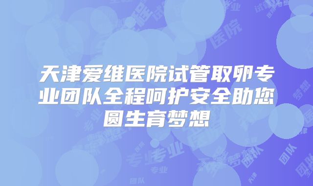 天津爱维医院试管取卵专业团队全程呵护安全助您圆生育梦想