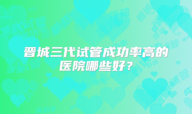 晋城三代试管成功率高的医院哪些好？