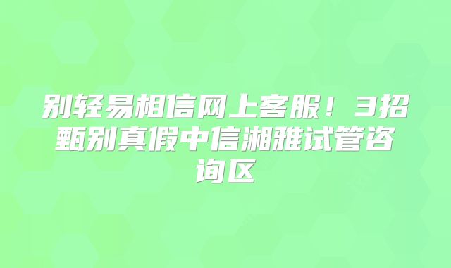 别轻易相信网上客服！3招甄别真假中信湘雅试管咨询区
