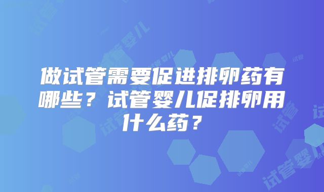 做试管需要促进排卵药有哪些？试管婴儿促排卵用什么药？