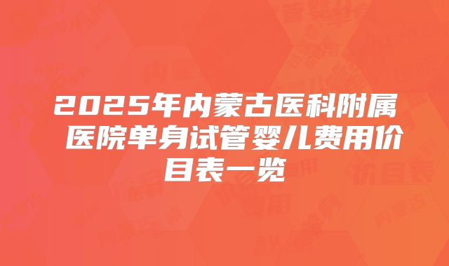 2025年内蒙古医科附属 医院单身试管婴儿费用价目表一览