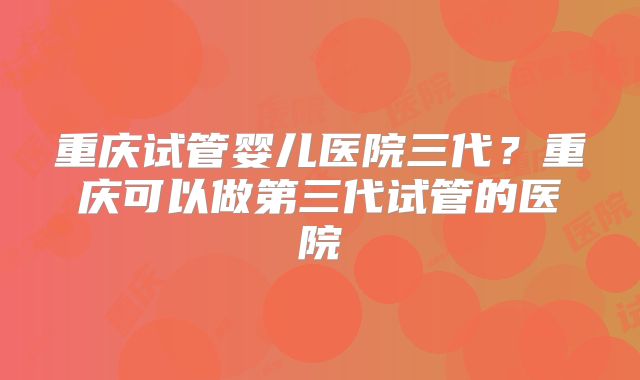 重庆试管婴儿医院三代？重庆可以做第三代试管的医院