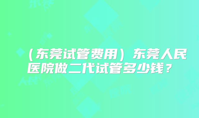 （东莞试管费用）东莞人民医院做二代试管多少钱？