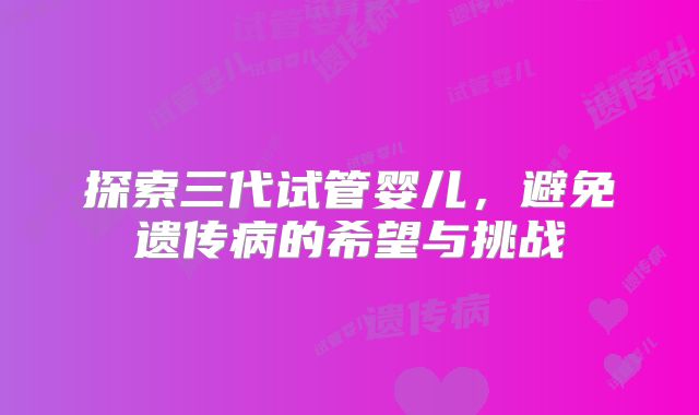 探索三代试管婴儿，避免遗传病的希望与挑战