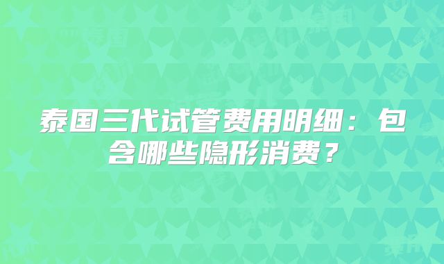 泰国三代试管费用明细：包含哪些隐形消费？