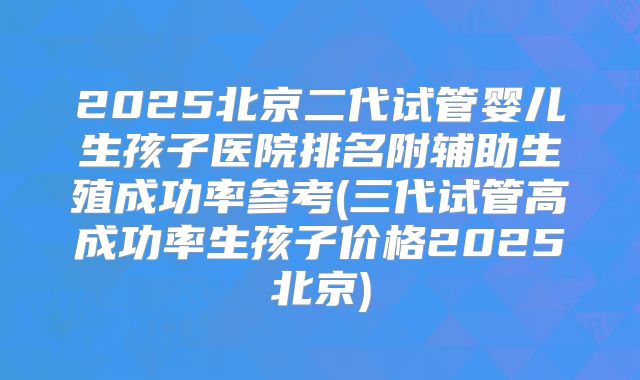 2025北京二代试管婴儿生孩子医院排名附辅助生殖成功率参考(三代试管高成功率生孩子价格2025北京)