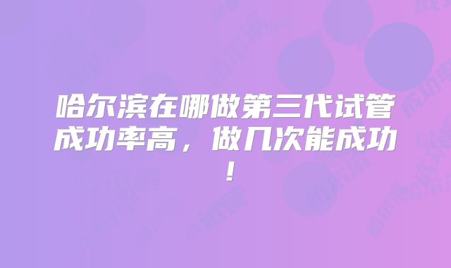 哈尔滨在哪做第三代试管成功率高，做几次能成功！