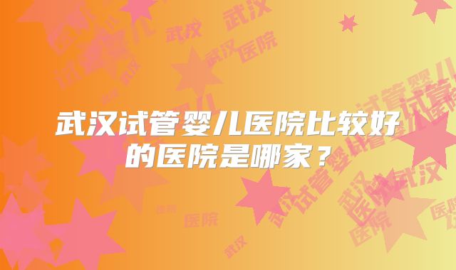 武汉试管婴儿医院比较好的医院是哪家?