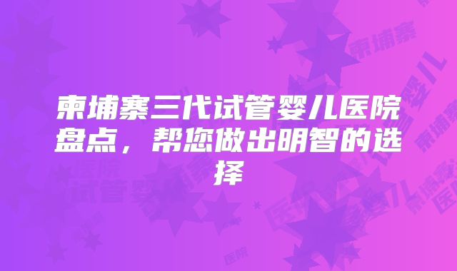 柬埔寨三代试管婴儿医院盘点，帮您做出明智的选择