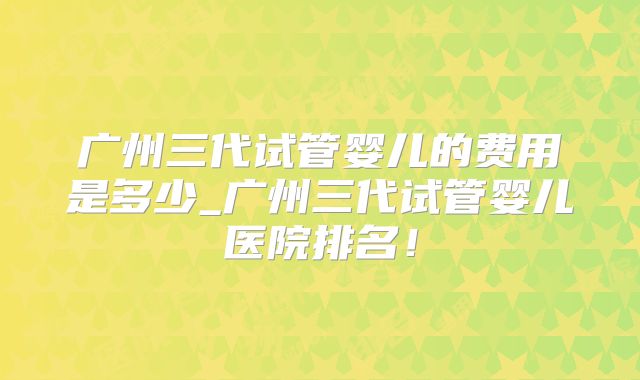 广州三代试管婴儿的费用是多少_广州三代试管婴儿医院排名！