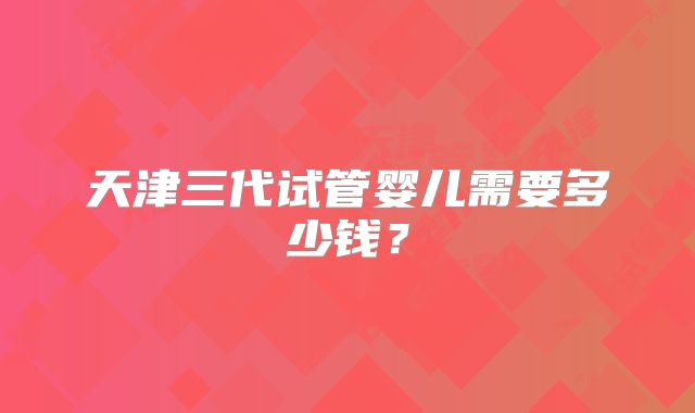 天津三代试管婴儿需要多少钱？
