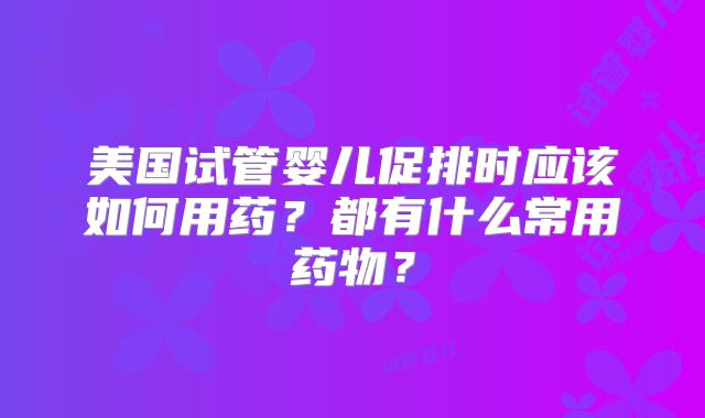 美国试管婴儿促排时应该如何用药？都有什么常用药物？