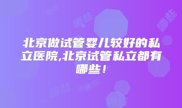 北京做试管婴儿较好的私立医院,北京试管私立都有哪些!
