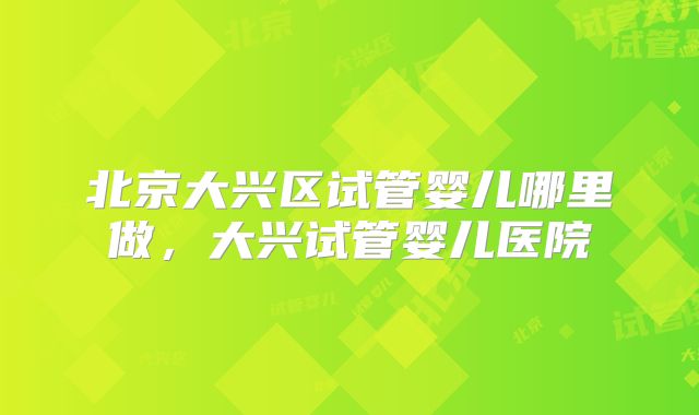 北京大兴区试管婴儿哪里做，大兴试管婴儿医院