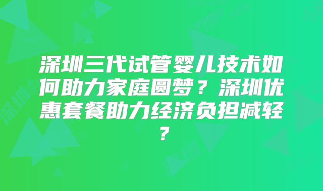 深圳三代试管婴儿技术如何助力家庭圆梦？深圳优惠套餐助力经济负担减轻？