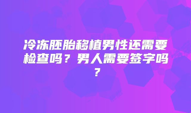 冷冻胚胎移植男性还需要检查吗？男人需要签字吗？