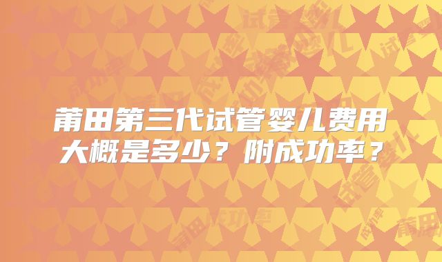 莆田第三代试管婴儿费用大概是多少？附成功率？