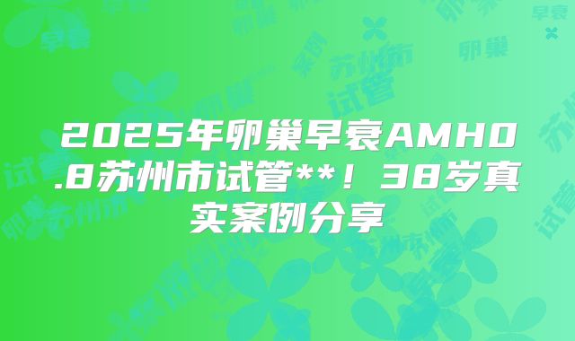 2025年卵巢早衰AMH0.8苏州市试管**！38岁真实案例分享