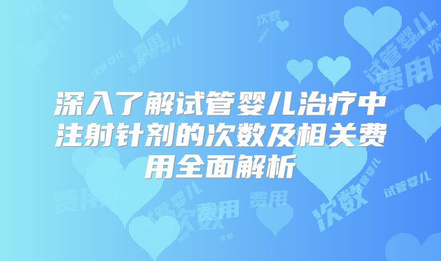 深入了解试管婴儿治疗中注射针剂的次数及相关费用全面解析