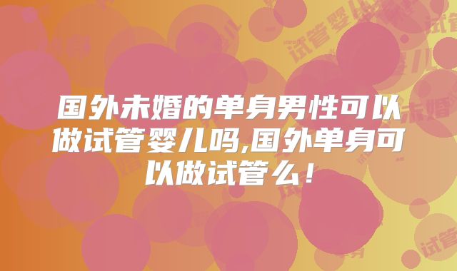 国外未婚的单身男性可以做试管婴儿吗,国外单身可以做试管么！
