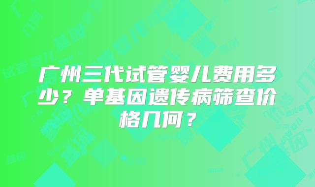广州三代试管婴儿费用多少？单基因遗传病筛查价格几何？