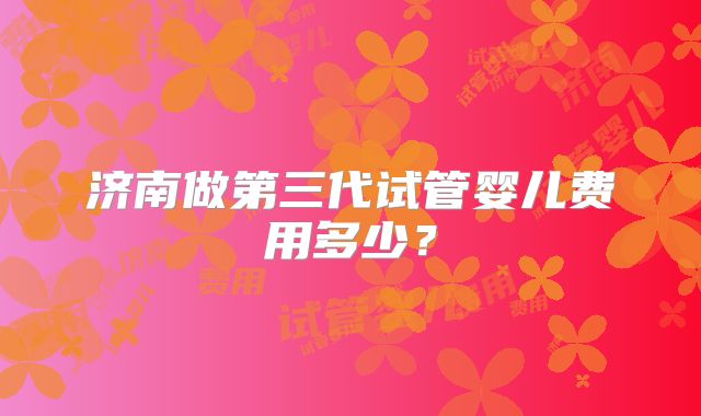 济南做第三代试管婴儿费用多少?
