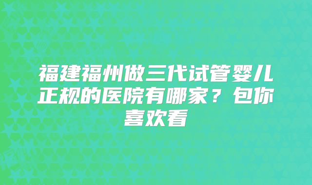 福建福州做三代试管婴儿正规的医院有哪家？包你喜欢看