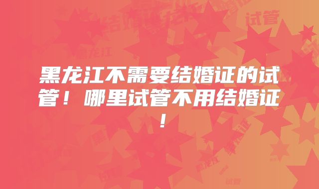黑龙江不需要结婚证的试管！哪里试管不用结婚证！