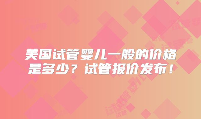 美国试管婴儿一般的价格是多少？试管报价发布！