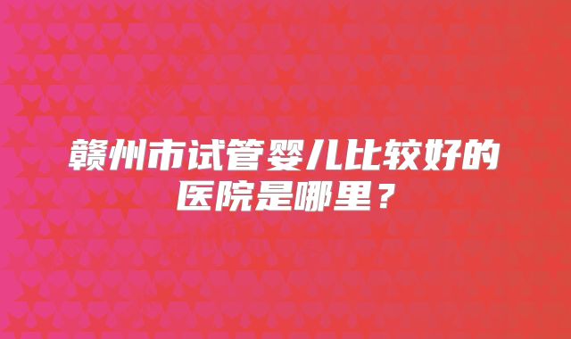 赣州市试管婴儿比较好的医院是哪里？