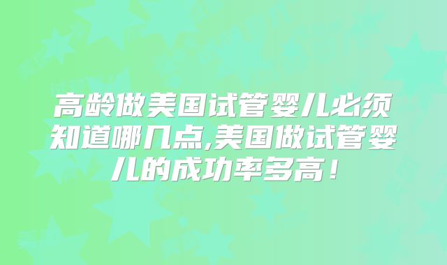 高龄做美国试管婴儿必须知道哪几点,美国做试管婴儿的成功率多高!