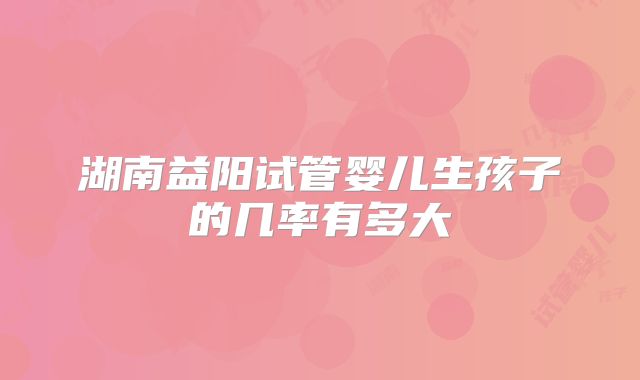 湖南益阳试管婴儿生孩子的几率有多大