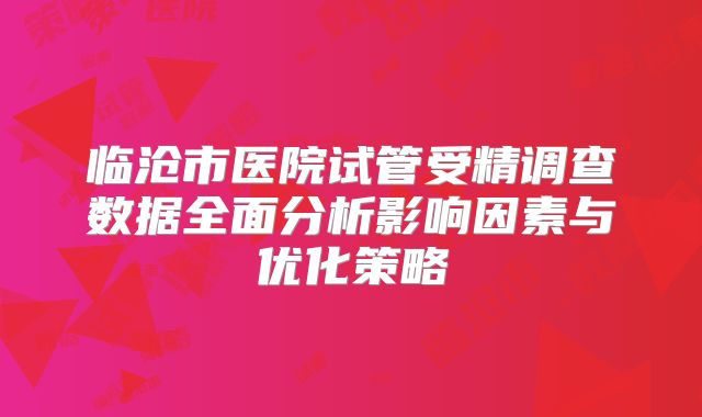 临沧市医院试管受精调查数据全面分析影响因素与优化策略
