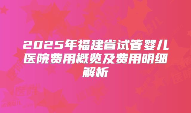 2025年福建省试管婴儿医院费用概览及费用明细解析
