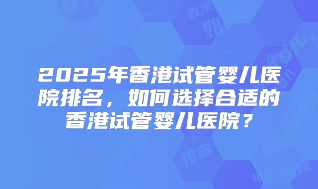 2025年香港试管婴儿医院排名,如何选择合适的香港试管婴儿医院?