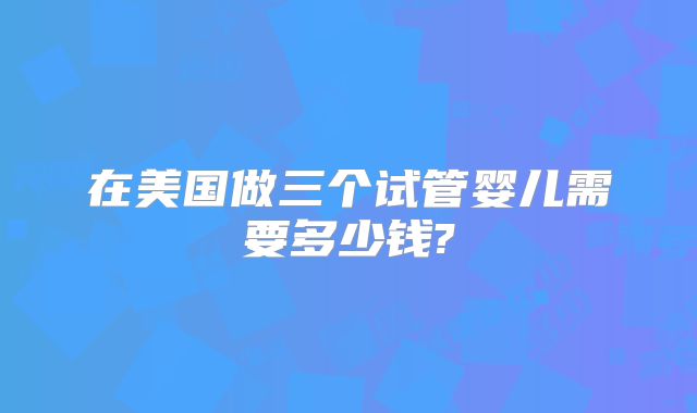 在美国做三个试管婴儿需要多少钱?